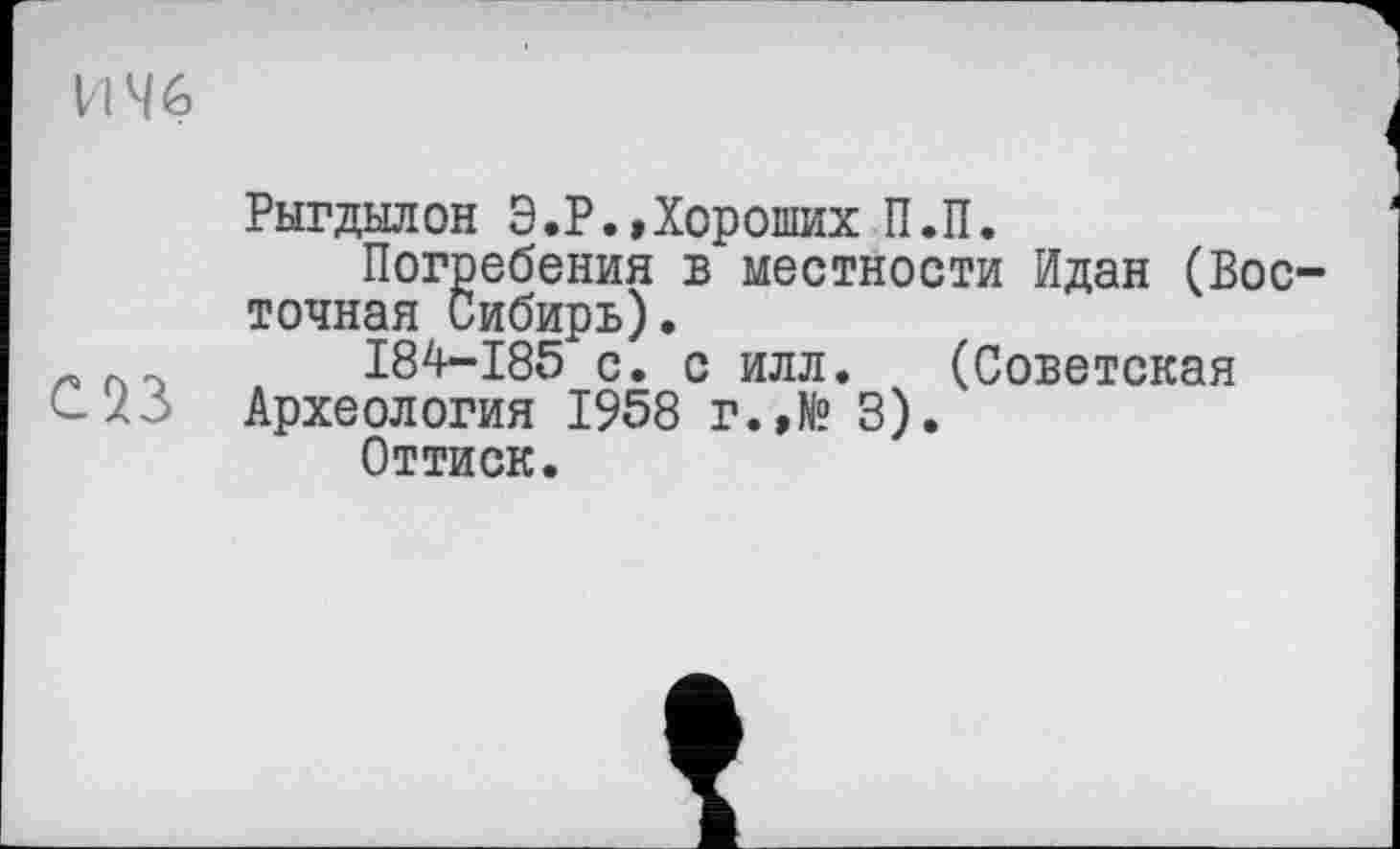 ﻿И 46
Рыгдылон Э.Р.,Хороших П.П.
Погребения б местности Идан (Восточная Сибирь).
I84-I85 с. с илл. (Советская Археология 1958 г.,№ 3).
Оттиск.